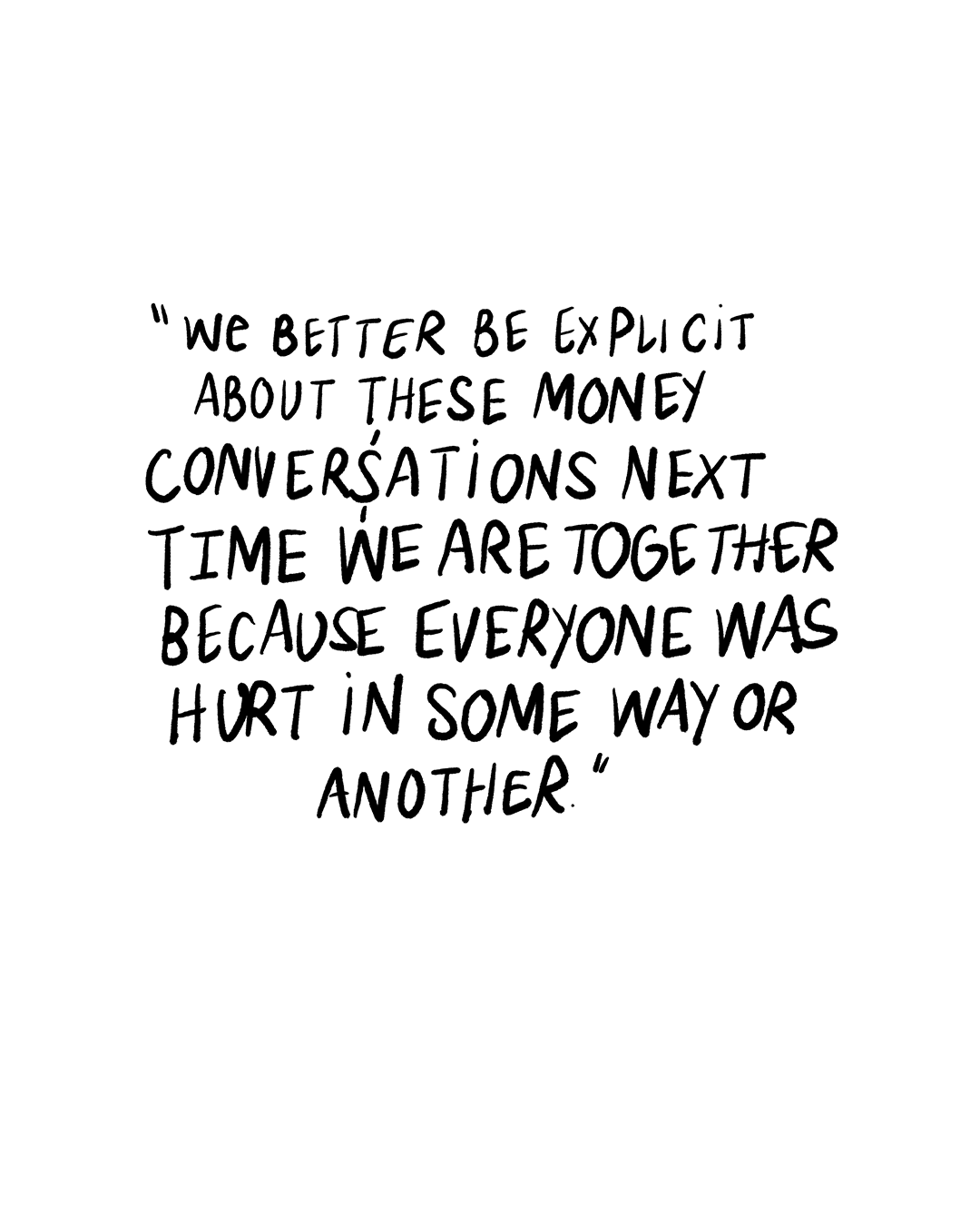 Minimalist quote graphic on a white background with large, hand-lettered black text reading: “we better be explicit about these money conversations next time we are together because everyone was hurt in some way or another.”