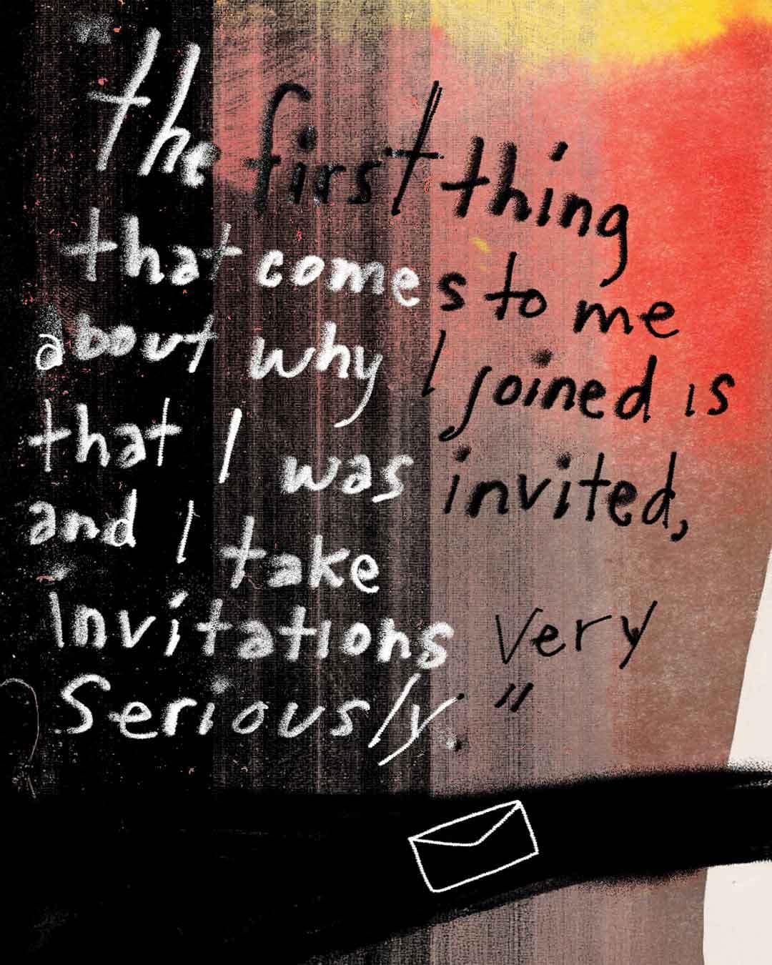 Text-based quote graphic with a black-to-red/orange gradient background and handwritten-style lettering that reads, “The first thing that comes to me about why I joined is that I was invited, and I take invitations very seriously.” Small white envelope icon near the bottom.