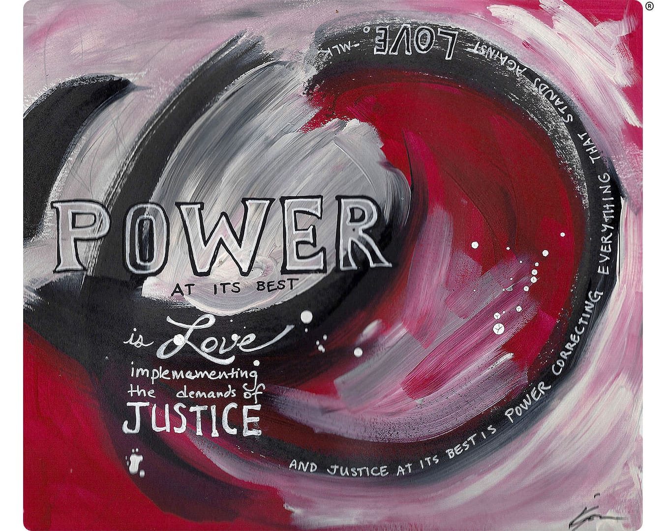 An abstract painting with a swirling mix of red, black, gray, and white brushstrokes. The artwork features the following text: ‘POWER at its best is LOVE implementing the demands of JUSTICE and JUSTICE at its best is POWER correcting everything that stands against LOVE.’ The words are integrated into the design, curving around the dynamic swirls of color. The style is bold and expressive, with the lettering standing out against the vibrant background. The overall message emphasizes the interconnectedness of power, love, and justice.